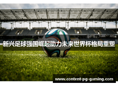 新兴足球强国崛起助力未来世界杯格局重塑 新兴足球强国崛起助力未来世界杯格局重塑