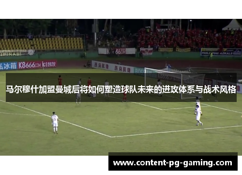 马尔穆什加盟曼城后将如何塑造球队未来的进攻体系与战术风格 马尔穆什加盟曼城后将如何塑造球队未来的进攻体系与战术风格
