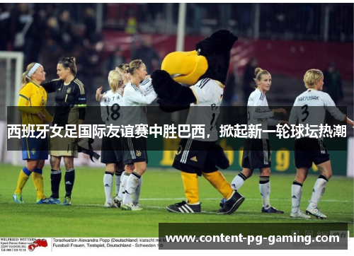 西班牙女足国际友谊赛中胜巴西,掀起新一轮球坛热潮 西班牙女足国际友谊赛中胜巴西,掀起新一轮球坛热潮