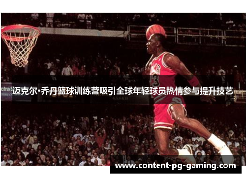 迈克尔·乔丹篮球训练营吸引全球年轻球员热情参与提升技艺 迈克尔·乔丹篮球训练营吸引全球年轻球员热情参与提升技艺