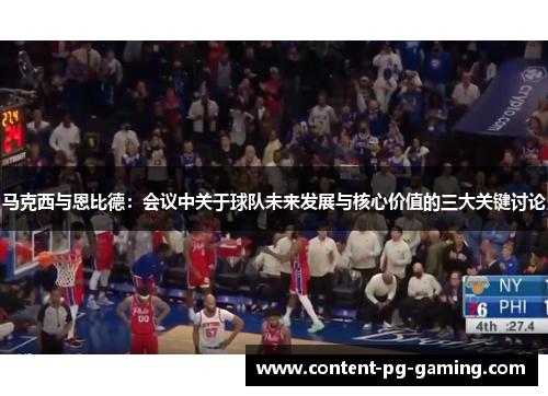 马克西与恩比德：会议中关于球队未来发展与核心价值的三大关键讨论