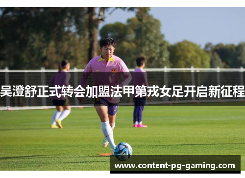 吴澄舒正式转会加盟法甲第戎女足开启新征程 吴澄舒正式转会加盟法甲第戎女足开启新征程